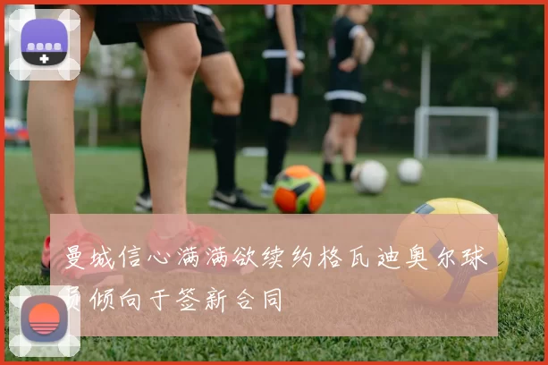 曼城信心满满欲续约格瓦迪奥尔球员倾向于签新合同