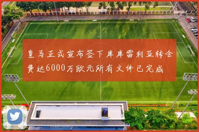 皇马正式宣布签下库库雷利亚转会费达6000万欧元所有文件已完成