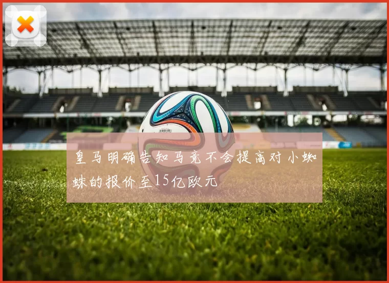 皇马明确告知马竞不会提高对小蜘蛛的报价至15亿欧元